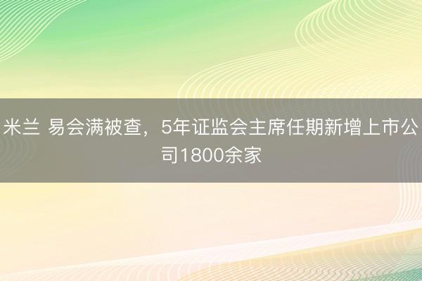 米兰 易会满被查，5年证监会主席任期新增上市公司1800余家