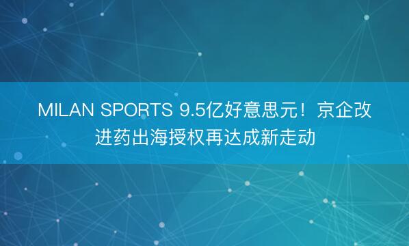 MILAN SPORTS 9.5亿好意思元！京企改进药出海授权再达成新走动