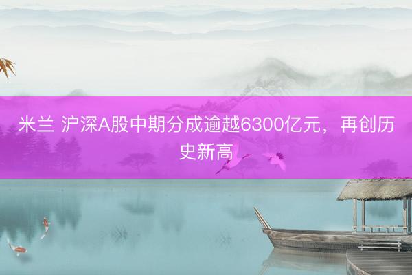 米兰 沪深A股中期分成逾越6300亿元，再创历史新高