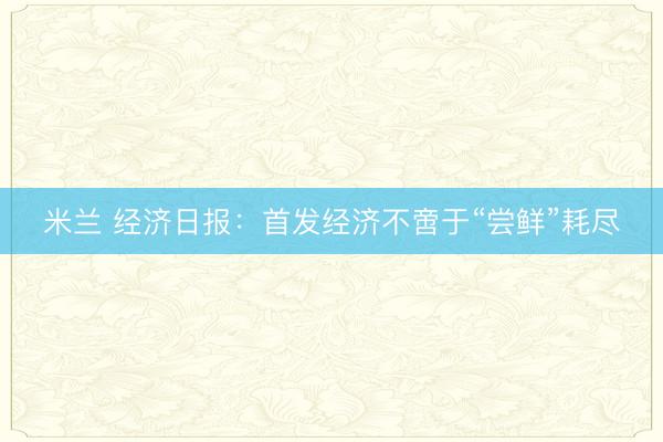 米兰 经济日报：首发经济不啻于“尝鲜”耗尽