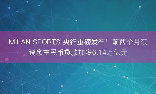 MILAN SPORTS 央行重磅发布！前两个月东说念主民币贷款加多6.14万亿元