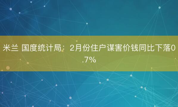 米兰 国度统计局：2月份住户谋害价钱同比下落0.7%