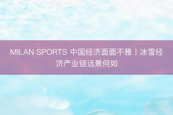 MILAN SPORTS 中国经济面面不雅丨冰雪经济产业链远景何如
