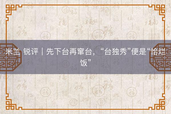 米兰 锐评｜先下台再窜台，“台独秀”便是“恰烂饭”