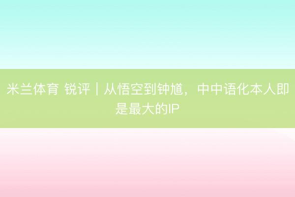 米兰体育 锐评｜从悟空到钟馗，中中语化本人即是最大的IP