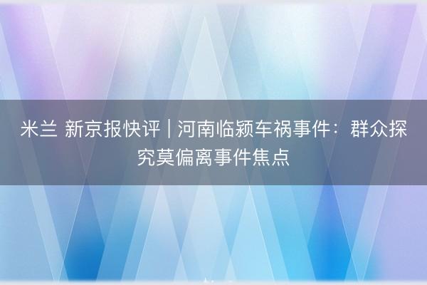 米兰 新京报快评 | 河南临颍车祸事件：群众探究莫偏离事件焦点