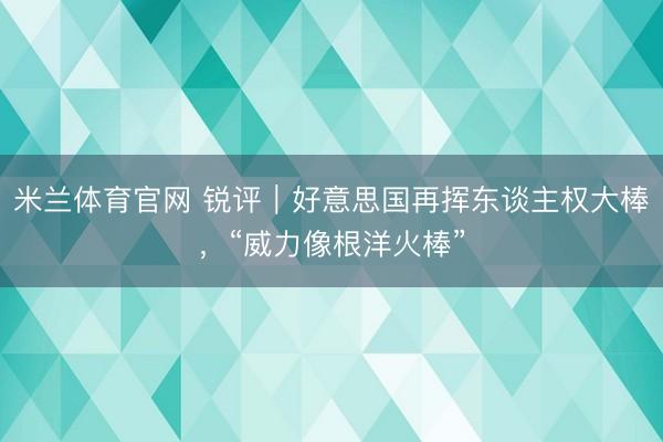米兰体育官网 锐评｜好意思国再挥东谈主权大棒，“威力像根洋火棒”