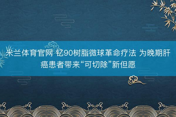 米兰体育官网 钇90树脂微球革命疗法 为晚期肝癌患者带来“可切除”新但愿
