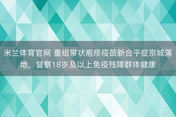 米兰体育官网 重组带状疱疹疫苗新合乎症京城落地，督察18岁及以上免疫残障群体健康