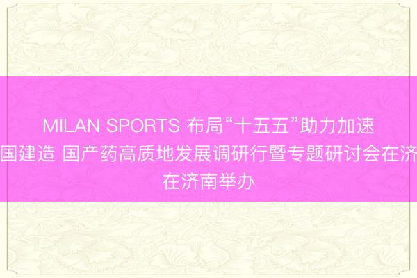 MILAN SPORTS 布局“十五五”助力加速健康中国建造 国产药高质地发展调研行暨专题研讨会在济南举办