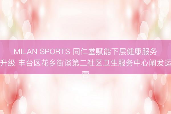 MILAN SPORTS 同仁堂赋能下层健康服务再升级 丰台区花乡街谈第二社区卫生服务中心阐发运营