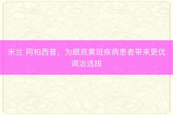 米兰 阿柏西普，为眼底黄斑疾病患者带来更优调治选拔