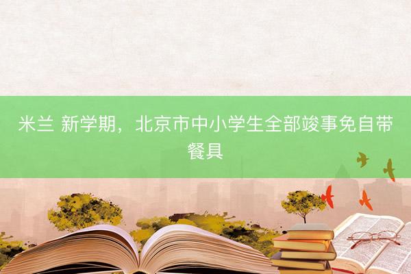 米兰 新学期，北京市中小学生全部竣事免自带餐具