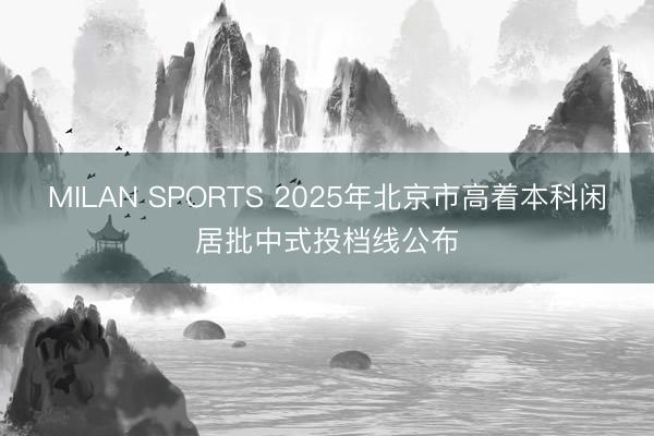 MILAN SPORTS 2025年北京市高着本科闲居批中式投档线公布