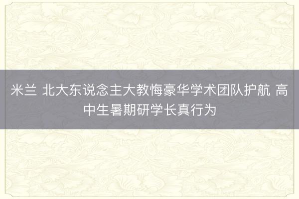 米兰 北大东说念主大教悔豪华学术团队护航 高中生暑期研学长真行为