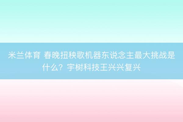 米兰体育 春晚扭秧歌机器东说念主最大挑战是什么？宇树科技王兴兴复兴