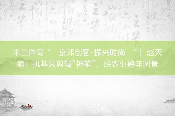 米兰体育 “‌京郊创客·振兴时尚‌” |  赵天萌：执基因剪辑“神笔”，绘农业熟年图景