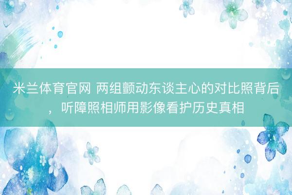 米兰体育官网 两组颤动东谈主心的对比照背后，听障照相师用影像看护历史真相