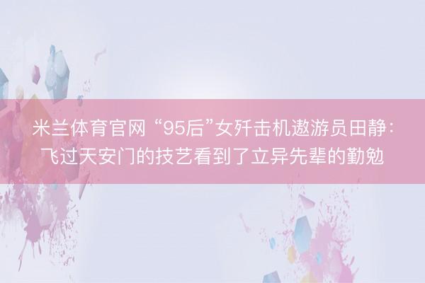 米兰体育官网 “95后”女歼击机遨游员田静：飞过天安门的技艺看到了立异先辈的勤勉