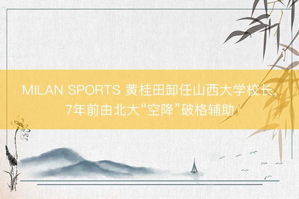 MILAN SPORTS 黄桂田卸任山西大学校长，7年前由北大“空降”破格辅助