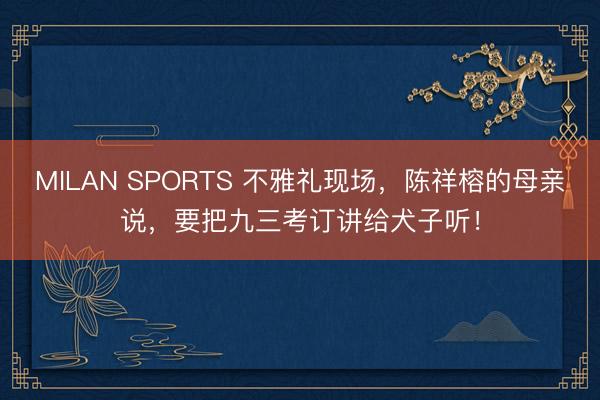 MILAN SPORTS 不雅礼现场，陈祥榕的母亲说，要把九三考订讲给犬子听！