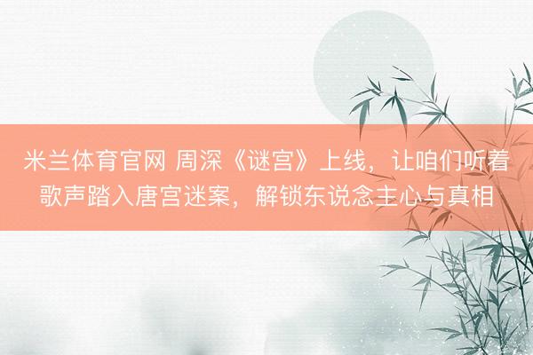 米兰体育官网 周深《谜宫》上线，让咱们听着歌声踏入唐宫迷案，解锁东说念主心与真相
