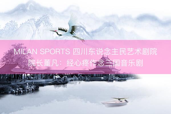 MILAN SPORTS 四川东说念主民艺术剧院院长董凡：经心疼作念三国音乐剧
