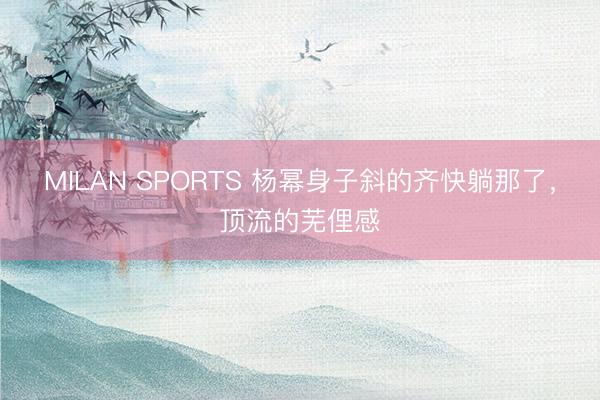 MILAN SPORTS 杨幂身子斜的齐快躺那了，顶流的芜俚感