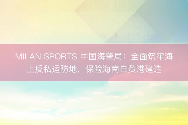 MILAN SPORTS 中国海警局：全面筑牢海上反私运防地，保险海南自贸港建造