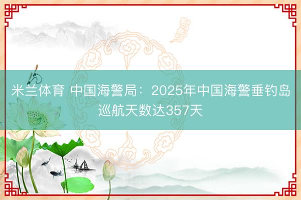 米兰体育 中国海警局：2025年中国海警垂钓岛巡航天数达357天