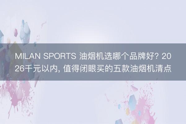 MILAN SPORTS 油烟机选哪个品牌好? 2026千元以内, 值得闭眼买的五款油烟机清点