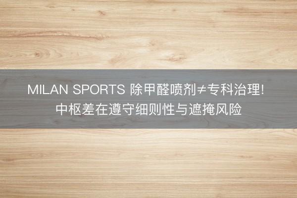 MILAN SPORTS 除甲醛喷剂≠专科治理! 中枢差在遵守细则性与遮掩风险