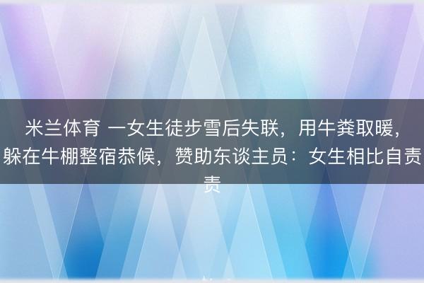 米兰体育 一女生徒步雪后失联,用牛粪取暖,躲在牛棚整宿恭候,赞助东谈主员:女生相比自责