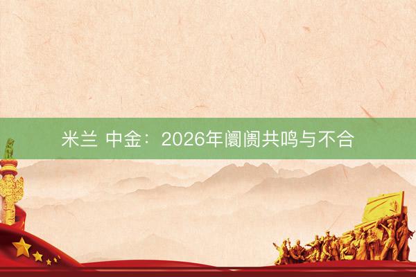 米兰 中金:2026年阛阓共鸣与不合