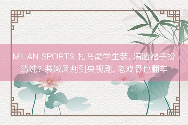 MILAN SPORTS 扎马尾学生装, 满脸褶子扮清纯? 装嫩风刮到央视剧, 老戏骨也翻车