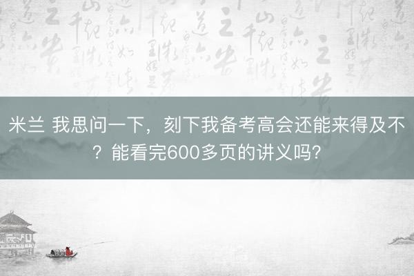 米兰 我思问一下,刻下我备考高会还能来得及不?能看完600多页的讲义吗?