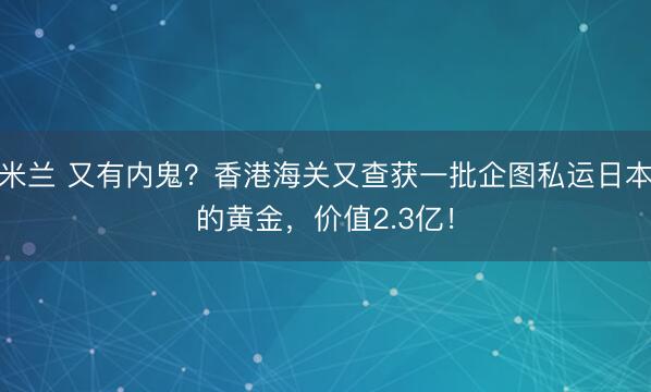 米兰 又有内鬼?香港海关又查获一批企图私运日本的黄金,价值2.3亿!
