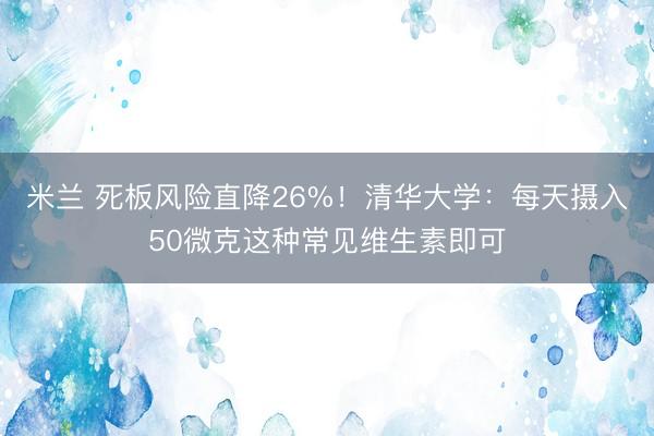 米兰 死板风险直降26%!清华大学:每天摄入50微克这种常见维生素即可
