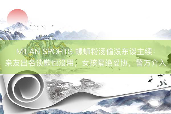 MILAN SPORTS 螺蛳粉汤偷泼东谈主续:亲友出名谈歉也没用,女孩隔绝妥协,警方介入