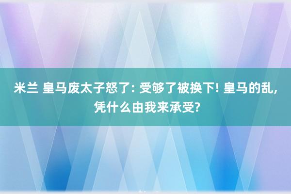 米兰 皇马废太子怒了: 受够了被换下! 皇马的乱, 凭什么由我来承受?