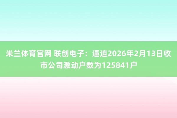 米兰体育官网 联创电子：逼迫2026年2月13日收市公司激动户数为125841户