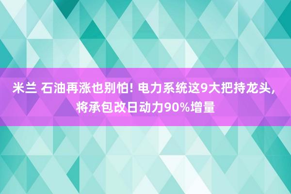 米兰 石油再涨也别怕! 电力系统这9大把持龙头, 将承包改日动力90%增量