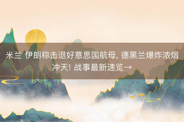 米兰 伊朗称击退好意思国航母, 德黑兰爆炸浓烟冲天! 战事最新速览→