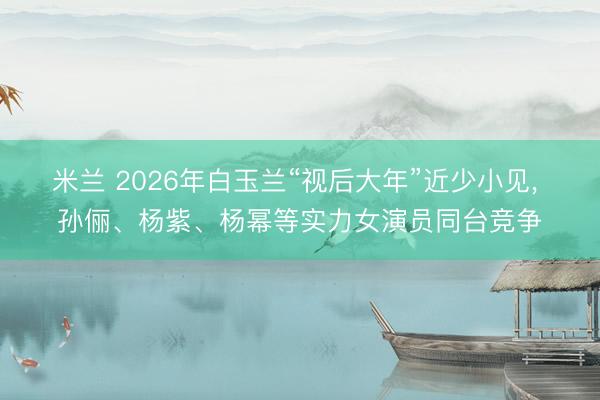 米兰 2026年白玉兰“视后大年”近少小见, 孙俪、杨紫、杨幂等实力女演员同台竞争