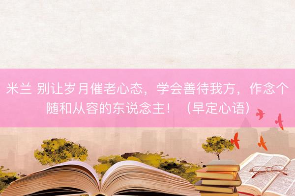 米兰 别让岁月催老心态，学会善待我方，作念个随和从容的东说念主！（早定心语）