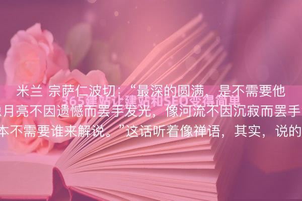 米兰 宗萨仁波切：“最深的圆满，是不需要他东谈主来填满破败。像月亮不因遗憾而罢手发光，像河流不因沉寂而罢手流淌。你的竣工，本不需要谁来解说。”这话听着像禅语，其实，说的即是咱们常说的“能量场”。每个东谈主身上，真有一个能量场。当你总在向外求认同、求奉陪、求厚实，现实上是在允许别东谈主在你的能量场里随...