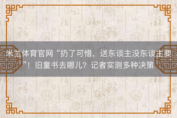 米兰体育官网 “扔了可惜，送东谈主没东谈主要”！旧童书去哪儿？记者实测多种决策