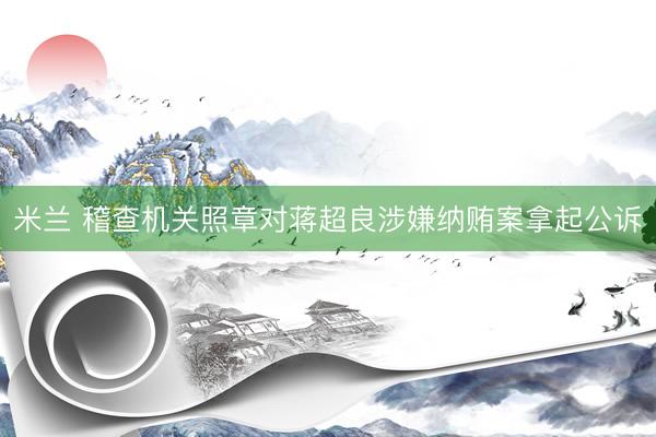 米兰 稽查机关照章对蒋超良涉嫌纳贿案拿起公诉