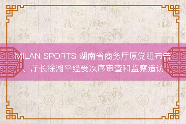 MILAN SPORTS 湖南省商务厅原党组布告、厅长徐湘平经受次序审查和监察造访