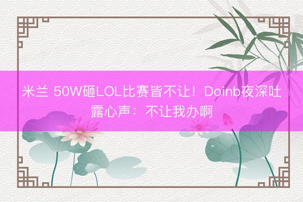 米兰 50W砸LOL比赛皆不让！Doinb夜深吐露心声：不让我办啊